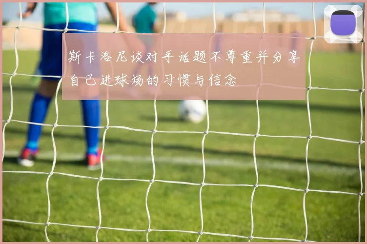 斯卡洛尼谈对手话题不尊重并分享自己进球场的习惯与信念