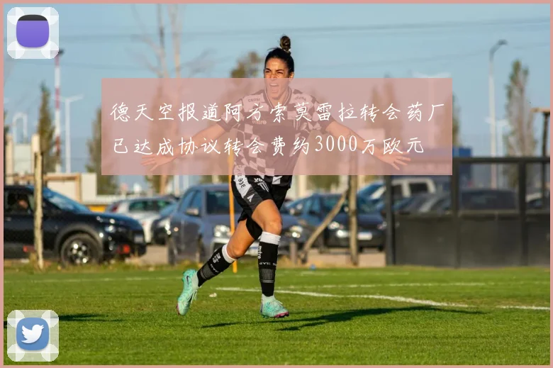 德天空报道阿方索莫雷拉转会药厂已达成协议转会费约3000万欧元