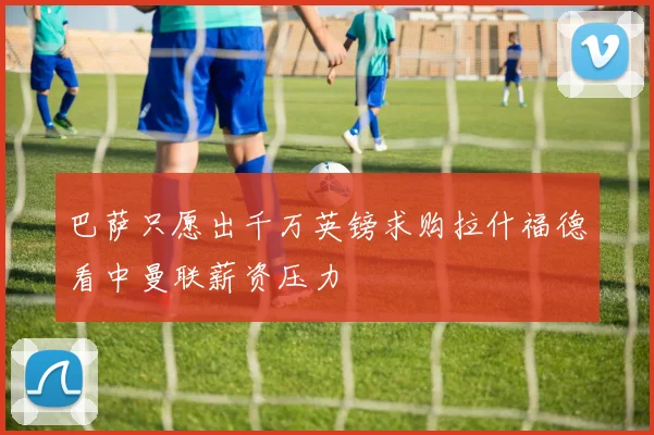 巴萨只愿出千万英镑求购拉什福德看中曼联薪资压力