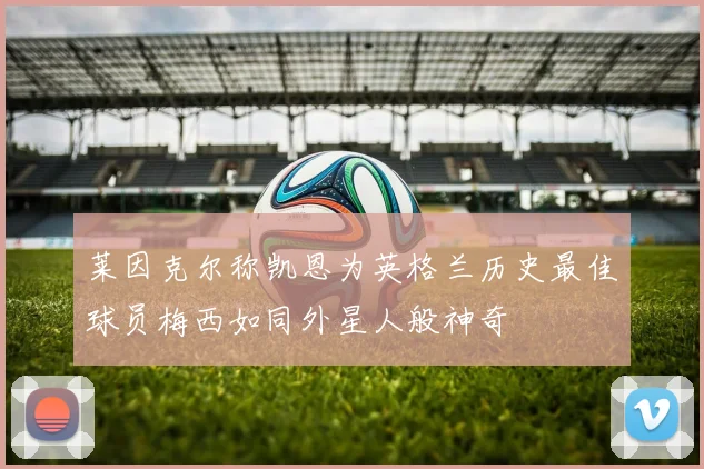莱因克尔称凯恩为英格兰历史最佳球员梅西如同外星人般神奇