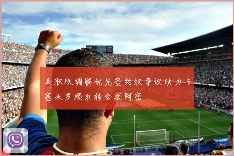 美职联调解优先签约权争议助力卡塞米罗顺利转会迈阿密