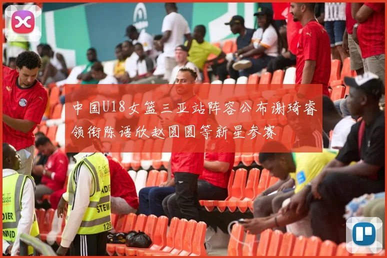 中国U18女篮三亚站阵容公布谢琦睿领衔陈语欣赵圆圆等新星参赛
