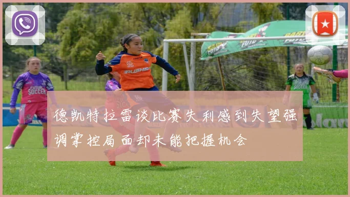 德凯特拉雷谈比赛失利感到失望强调掌控局面却未能把握机会