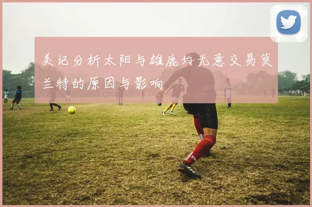 美记分析太阳与雄鹿均无意交易莫兰特的原因与影响