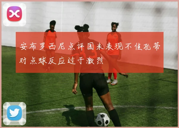 安布罗西尼点评国米表现不佳孔蒂对点球反应过于激烈