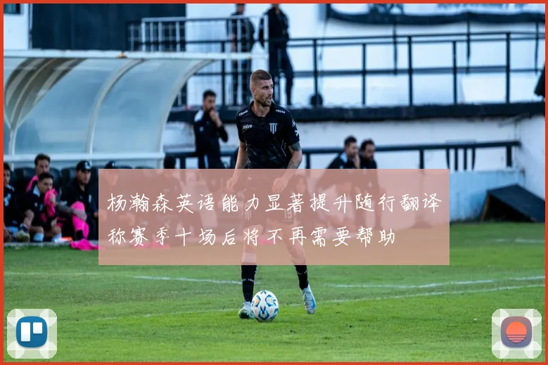 杨瀚森英语能力显著提升随行翻译称赛季十场后将不再需要帮助