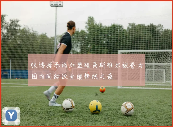 张博源承诺加盟路易斯维尔被誉为国内同龄段全能锋线之最
