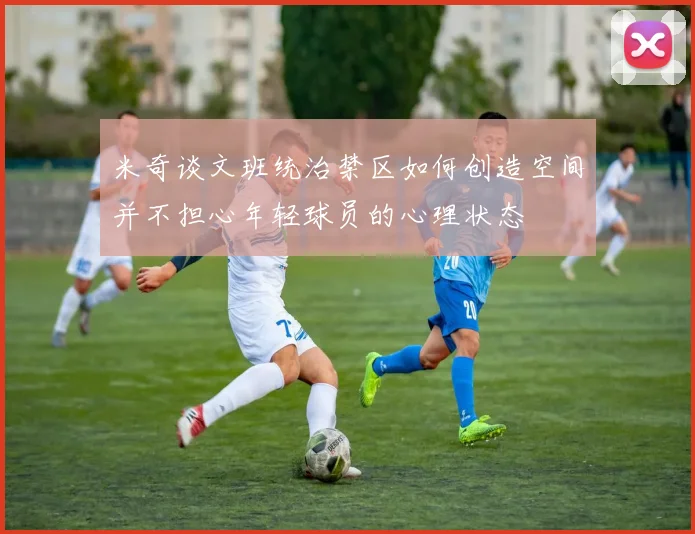 米奇谈文班统治禁区如何创造空间并不担心年轻球员的心理状态