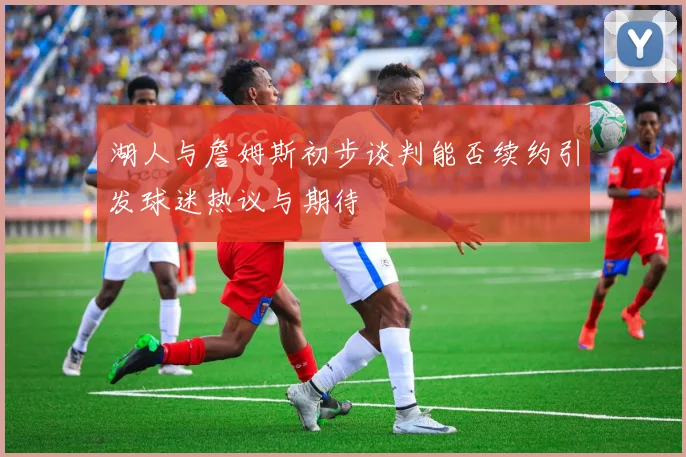 湖人与詹姆斯初步谈判能否续约引发球迷热议与期待