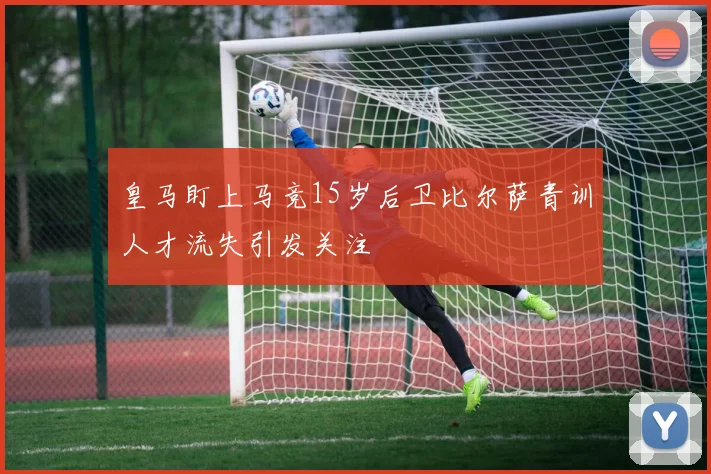 皇马盯上马竞15岁后卫比尔萨青训人才流失引发关注