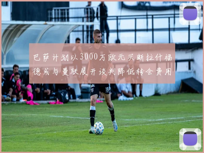 巴萨计划以3000万欧元买断拉什福德或与曼联展开谈判降低转会费用