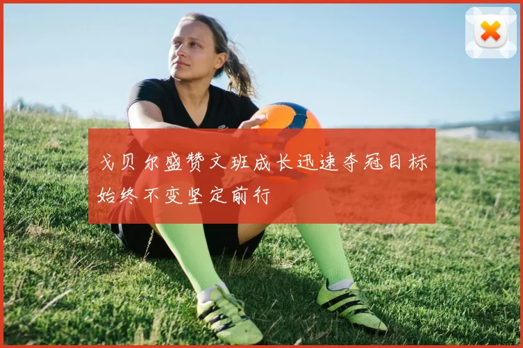 戈贝尔盛赞文班成长迅速夺冠目标始终不变坚定前行