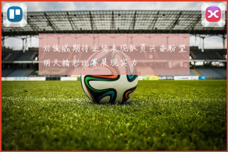 刘俊威期待主场表现队员兴奋盼望明天精彩比赛展现实力