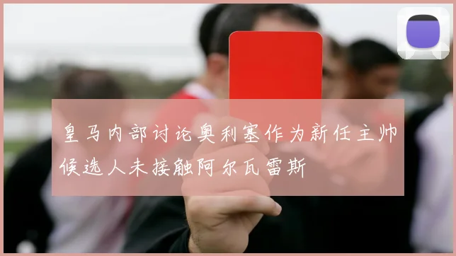 皇马内部讨论奥利塞作为新任主帅候选人未接触阿尔瓦雷斯
