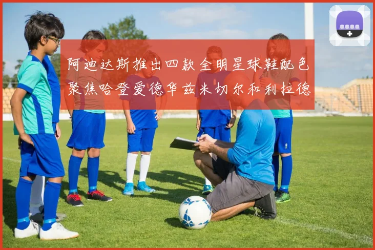 阿迪达斯推出四款全明星球鞋配色聚焦哈登爱德华兹米切尔和利拉德