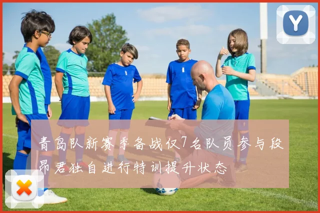 青岛队新赛季备战仅7名队员参与段昂君独自进行特训提升状态