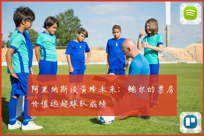 阿里纳斯谈黄蜂未来：鲍尔的票房价值远超球队成绩