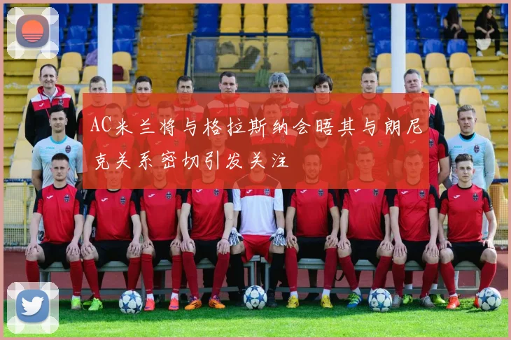 AC米兰将与格拉斯纳会晤其与朗尼克关系密切引发关注