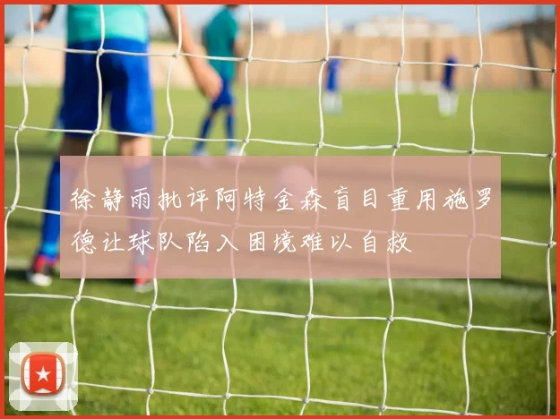 徐静雨批评阿特金森盲目重用施罗德让球队陷入困境难以自救
