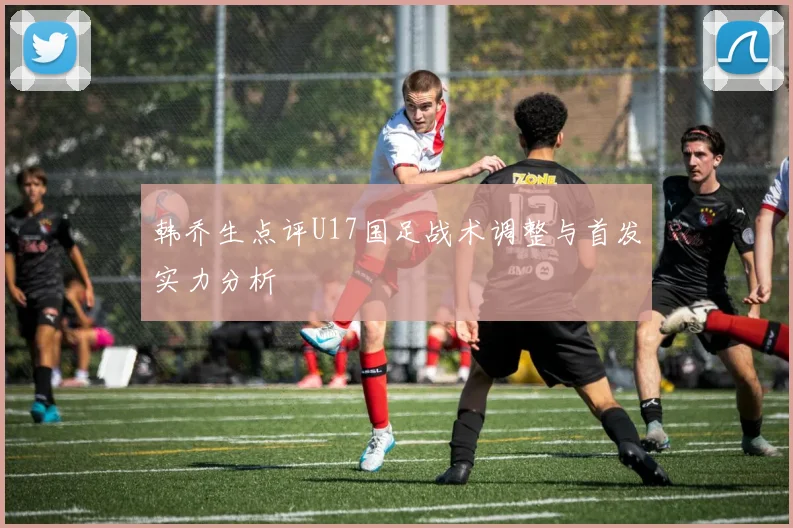 韩乔生点评U17国足战术调整与首发实力分析
