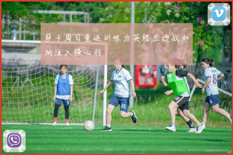 萨卡周日重返训练为英格兰迎战加纳注入强心剂
