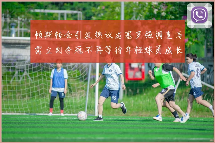 帕斯转会引发热议龙塞罗强调皇马需立刻夺冠不再等待年轻球员成长