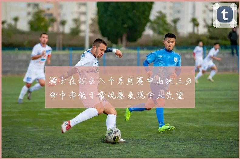 骑士在过去八个系列赛中七次三分命中率低于常规赛表现令人失望