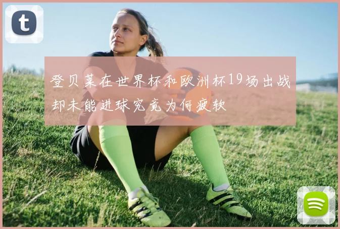 登贝莱在世界杯和欧洲杯19场出战却未能进球究竟为何疲软