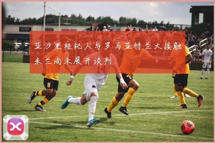 亚沙里经纪人与罗马亚特兰大接触米兰尚未展开谈判