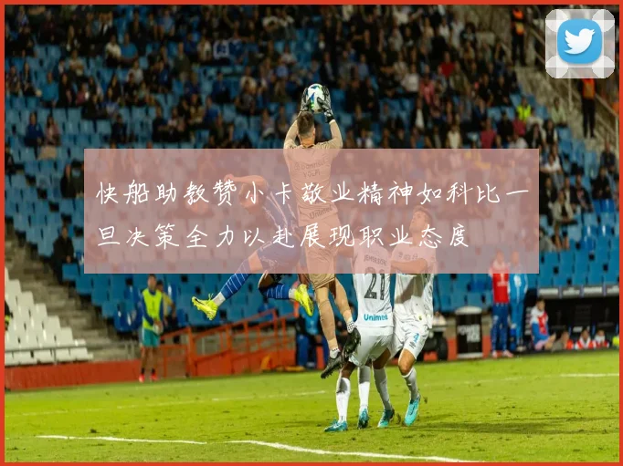 快船助教赞小卡敬业精神如科比一旦决策全力以赴展现职业态度